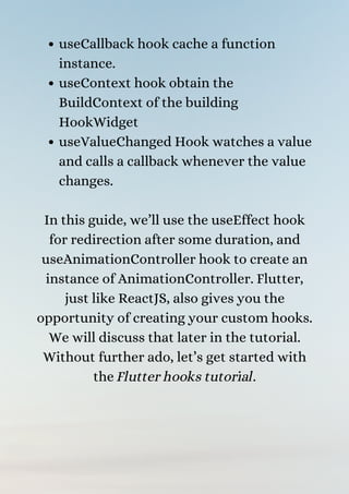 useCallback hook cache a function
instance.
useContext hook obtain the
BuildContext of the building
HookWidget
useValueChanged Hook watches a value
and calls a callback whenever the value
changes.


In this guide, we’ll use the useEffect hook
for redirection after some duration, and
useAnimationController hook to create an
instance of AnimationController. Flutter,
just like ReactJS, also gives you the
opportunity of creating your custom hooks.
We will discuss that later in the tutorial.
Without further ado, let’s get started with
the Flutter hooks tutorial.




 