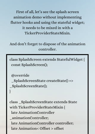 First of all, let’s see the splash screen
animation demo without implementing
flutter hooks and using the stateful widget;
it needs to be mixed in with a
TickerProviderStateMixin.


And don’t forget to dispose of the animation
controller.


class SplashScreen extends StatefulWidget {
const SplashScreen();
@override
_SplashScreenState createState() =>
_SplashScreenState();
}
class _SplashScreenState extends State
with TickerProviderStateMixin {
late AnimationController
_animationController;
late AnimationController controller;
late Animation< Offset > offset
 