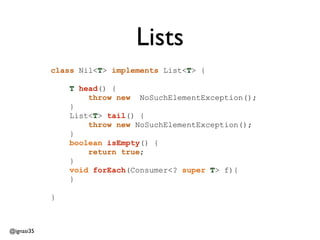 @ignasi35 
class Nil<T> implements List<T> { 
! 
T head() { 
throw new NoSuchElementException(); 
} 
List<T> tail() { 
throw new NoSuchElementException(); 
} 
boolean isEmpty() { 
return true; 
} 
void forEach(Consumer<? super T> f){ 
} 
! 
} 
Lists 
 