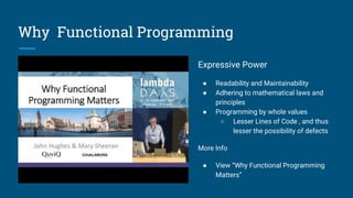 Why Functional Programming
Expressive Power
● Readability and Maintainability
● Adhering to mathematical laws and
principles
● Programming by whole values
○ Lesser Lines of Code , and thus
lesser the possibility of defects
More Info
● View “Why Functional Programming
Matters”
 