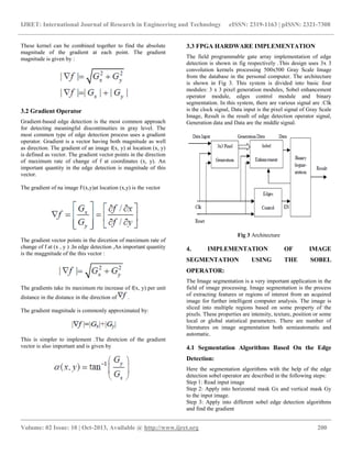 IJRET: International Journal of Research in Engineering and Technology eISSN: 2319-1163 | pISSN: 2321-7308
__________________________________________________________________________________________
Volume: 02 Issue: 10 | Oct-2013, Available @ http://www.ijret.org 200
These kernel can be combined together to find the absolute
magnitude of the gradient at each point. The gradient
magnitude is given by :
3.2 Gradient Operator
Gradient-based edge detection is the most common approach
for detecting meaningful discontinuities in gray level. The
most common type of edge detection process uses a gradient
operator. Gradient is a vector having both magnitude as well
as direction. The gradient of an image f(x, y) at location (x, y)
is defined as vector. The gradient vector points in the direction
of maximum rate of change of f at coordinates (x, y). An
important quantity in the edge detection is magnitude of this
vector.
The gradient of na image F(x,y)at location (x,y) is the vector
The gradient vector points in the dircetion of maximum rate of
change of f at (x , y ) .In edge detection ,An important quantity
is the maggnitude of the this vector :
The gradients take its maximum rte increase of f(x, y) per unit
distance in the distance in the direction of .
The gradient magnitude is commonly approximated by:
This is simpler to implement .The diretcion of the gradient
vector is also important and is given by
3.3 FPGA HARDWARE IMPLEMENTATION
The field programmable gate array implementation of edge
detection is shown in fig respectively .This design uses 3x 3
convolution kernels processing 500x500 Gray Scale Image
from the database in the personal computer. The architecture
is shown in Fig 3. This system is divided into basic four
modules: 3 x 3 pixel generation modules, Sobel enhancement
operator module, edges control module and binary
segmentation. In this system, there are various signal are :Clk
is the clock signal, Data input is the pixel signal of Gray Scale
Image, Result is the result of edge detection operator signal,
Generation data and Data are the middle signal.
Fig 3 Architecture
4. IMPLEMENTATION OF IMAGE
SEGMENTATION USING THE SOBEL
OPERATOR:
The Image segmentation is a very important application in the
field of image processing. Image segmentation is the process
of extracting features or regions of interest from an acquired
image for further intelligent computer analysis. The image is
sliced into multiple regions based on some property of the
pixels. These properties are intensity, texture, position or some
local or global statistical parameters. There are number of
literatures on image segmentation both semiautomatic and
automatic.
4.1 Segmentation Algorithms Based On the Edge
Detection:
Here the segmentation algorithms with the help of the edge
detection sobel operator are described in the following steps:
Step 1: Read input image
Step 2: Apply into horizontal mask Gx and vertical mask Gy
to the input image.
Step 3: Apply into different sobel edge detection algorithms
and find the gradient
 