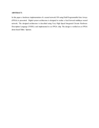 ABSTRACT:
In this paper a hardware implementation of a neural network NN using Field Programmable Gate Arrays
(FPGA) is presented. Digital system architecture is designed to realize a feed forward multilayer neural
network. The designed architecture is described using Very High Speed Integrated Circuits Hardware
Description Language (VHDL) and implemented in an FPGA chip. The design is verified on an FPGA
demo board Xilinx Spartan.
 