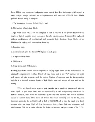 In an FPGA logic blocks are implemented using multiple level low fan-in gates, which gives it a
more compact design compared to an implementation with two-level AND-OR logic. FPGA
provides its user a way to configure:
1. The intersection between the logic blocks and
2. The function of each logic block.
Logic block of an FPGA can be configured in such a way that it can provide functionality as
simple as that of transistor or as complex as that of a microprocessor. It can used to implement
different combinations of combinational and sequential logic functions. Logic blocks of an
FPGA can be implemented by any of the following:
1. Transistor pairs
2. Combinational gates like basic NAND gates or XOR gates
3. N-input Lookup tables
4. Multiplexers
5. Wide fan-in And - OR structure.
Routing in FPGAs consists of wire segments of varying lengths which can be interconnected via
electrically programmable switches. Density of logic block used in an FPGA depends on length
and number of wire segments used for routing. Number of segments used for interconnection
typically is a tradeoff between density of logic blocks used and amount of area used up for
routing.
FPGAs are based on an array of logic modules and a supply of uncommitted wires to
route signals. In gate arrays these wires are connected by a mask design during manufacture. In
FPGAs, however, these wires are connected by the user and therefore must use an electronic
device to connect them. Three types of devices have been commonly used to do this, pass
transistors controlled by an SRAM cell, a flash or EEPROM cell to pass the signal, or a direct
connect using anti fuses. Each of these interconnect devices have their own advantages and
disadvantages. This has a major affect on the design, architecture, and performance of the FPGA.
 