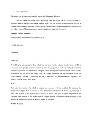 • Tasks or functions.
These parts can be in any request and at wherever in the module definition.
The end module articulation should dependably come toward the end in a module definition. All
segments with the exception of module, module name, and end module are discretionary and can be
blended and coordinated according to outline needs. Verilog enables various modules to be characterized
in a solitary record. The modules can be characterized in any request in the record.
Example Module Structure:
module<module name>(<module_terminals_list>);
…..
<module internals>
….
Endmodule
Instances
A module gives an organization from which you can make certified articles. Exactly when a module is
summoned, Verilog makes a stand-out challenge from the configuration. Each question has its own name,
elements, parameters and I/O interface. The path toward making objects from a module format is called
instantiation, and the articles are called cases. In Example underneath, the top-level piece makes four
events from the T flip-flop (T_FF) design. Each T_FF instantiates a D_FF and an inverter entryway. Each
Instance must be given a novel name.
PORTS
Ports give the interface by which a module can converse with its condition. For instance, the
information/yield pins of an IC chip are its ports. The earth can facilitate with the module just through its
ports. The internals of the module are not obvious to nature. This gives a capable adaptability to the
fashioner. The internals of the module can be changed without affecting the earth the length of the
interface is not altered. Ports are in like way implied as terminals.
Port Declaration
 