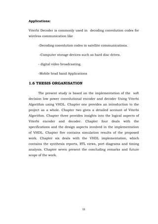 11 
Applications: Viterbi Decoder is commonly used in decoding convolution codes for wireless communication like -Decoding convolution codes in satellite communications. -Computer storage devices such as hard disc drives. - digital video broadcasting. -Mobile brad band Applications 1.6 THESIS ORGANISATION The present study is based on the implementation of the soft decision low power convolutional encoder and decoder Using Viterbi Algorithm using VHDL. Chapter one provides an introduction to the project as a whole. Chapter two gives a detailed account of Viterbi Algorithm. Chapter three provides insights into the logical aspects of Viterbi encoder and decoder. Chapter four deals with the specifications and the design aspects involved in the implementation of VHDL. Chapter five contains simulation results of the proposed work. Chapter six deals with the VHDL implementation, which contains the synthesis reports, RTL views, port diagrams and timing analysis. Chapter seven present the concluding remarks and future scope of the work. 
 