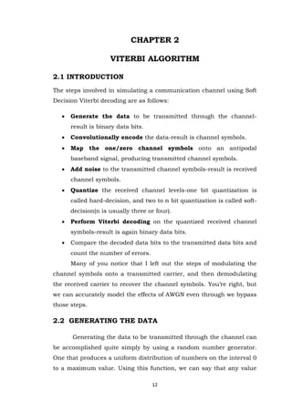 12 
CHAPTER 2 VITERBI ALGORITHM 2.1 INTRODUCTION The steps involved in simulating a communication channel using Soft Decision Viterbi decoding are as follows: 
 Generate the data to be transmitted through the channel- result is binary data bits. 
 Convolutionally encode the data-result is channel symbols. 
 Map the one/zero channel symbols onto an antipodal baseband signal, producing transmitted channel symbols. 
 Add noise to the transmitted channel symbols-result is received channel symbols. 
 Quantize the received channel levels-one bit quantization is called hard-decision, and two to n bit quantization is called soft- decision(n is usually three or four). 
 Perform Viterbi decoding on the quantized received channel symbols-result is again binary data bits. 
 Compare the decoded data bits to the transmitted data bits and count the number of errors. 
Many of you notice that I left out the steps of modulating the channel symbols onto a transmitted carrier, and then demodulating the received carrier to recover the channel symbols. You‟re right, but we can accurately model the effects of AWGN even through we bypass those steps. 2.2 GENERATING THE DATA 
Generating the data to be transmitted through the channel can be accomplished quite simply by using a random number generator. One that produces a uniform distribution of numbers on the interval 0 to a maximum value. Using this function, we can say that any value  