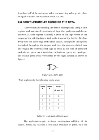 13 
less than half of the maximum value is a zero. Any value greater than or equal to half of the maximum value is a one. 2.3 CONVOLUTIONALLY ENCODING THE DATA 
Convolutionally encoding the data is accomplished using a shift register and associated combinatorial logic that performs modulo-two addition. (A shift register is merely a chain of flip-flops where in the output of the nth flip-flop is tied to the input of the (n+1)th flip-flop. Every time the active edge of the clock occurs, the input to the flip-flop is clocked through to the output, and thus the data are shifted over one stage.) The combinatorial logic is often in the form of cascaded exclusive-or gates. As a reminder, exclusive-or gates are two-input, one-output gates often represented by the logic symbol as shown in figure1, 
Figure 2.1. XOR gate That implements the following truth-table: 
Table 2.1 truth table of Ex-Or gate 
The exclusive-or-gate performs modulo-two addition of its inputs. When you cascade q two-input exclusive-or gates, with the  