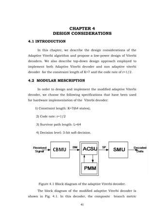 41 
CHAPTER 4 DESIGN CONSIDERATIONS 4.1 INTRODUCTION In this chapter, we describe the design considerations of the Adaptive Viterbi algorithm and propose a low-power design of Viterbi decoders. We also describe top-down design approach employed to implement both Adaptive Viterbi decoder and non adaptive viterbi decoder for the constraint length of K=7 and the code rate of r=1/2. 4.2 MODULAR MESCRIPTION In order to design and implement the modified adaptive Viterbi decoder, we choose the following specifications that have been used for hardware implementation of the Viterbi decoder: 1) Constraint length: K=7(64 states); 2) Code rate: r=1/2 3) Survivor path length: L=64 4) Decision level: 3-bit soft decision. 
Figure 4.1 Block diagram of the adaptive Viterbi decoder. 
The block diagram of the modified adaptive Viterbi decoder is shown in Fig. 4.1. In this decoder, the composite branch metric  
