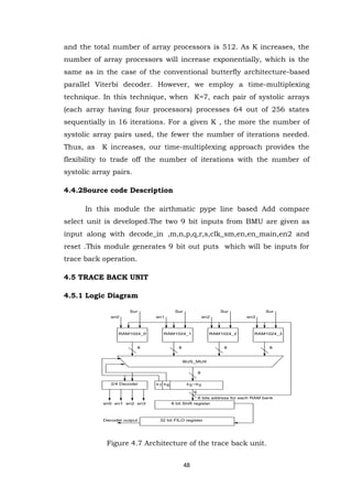 48 
and the total number of array processors is 512. As K increases, the number of array processors will increase exponentially, which is the same as in the case of the conventional butterfly architecture-based parallel Viterbi decoder. However, we employ a time-multiplexing technique. In this technique, when K=7, each pair of systolic arrays (each array having four processors) processes 64 out of 256 states sequentially in 16 iterations. For a given K , the more the number of systolic array pairs used, the fewer the number of iterations needed. Thus, as K increases, our time-multiplexing approach provides the flexibility to trade off the number of iterations with the number of systolic array pairs. 4.4.2Source code Description In this module the airthmatic pype line based Add compare select unit is developed.The two 9 bit inputs from BMU are given as input along with decode_in ,m,n,p,q,r,s,clk_sm,en,en_main,en2 and reset .This module generates 9 bit out puts which will be inputs for trace back operation. 4.5 TRACE BACK UNIT 
4.5.1 Logic Diagram 
Figure 4.7 Architecture of the trace back unit. RAM1024_0 RAM1024_1 RAM1024_2 RAM1024_3 
BUS_MUX 
s7 s5--s0 
6 bits address for each RAM bank 
2/4 Decoder s6 
8 bit Shift register 
6 
32 bit FILO register 
en0 en1 
Decoder output 
en2 en3 
8 8 8 8 
8 
en0 en1 en2 en3 
Sur Sur Sur Sur 
 
