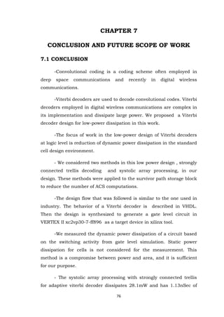 76 
CHAPTER 7 CONCLUSION AND FUTURE SCOPE OF WORK 7.1 CONCLUSION -Convolutional coding is a coding scheme often employed in deep space communications and recently in digital wireless communications. -Viterbi decoders are used to decode convolutional codes. Viterbi decoders employed in digital wireless communications are complex in its implementation and dissipate large power. We proposed a Viterbi decoder design for low-power dissipation in this work. -The focus of work in the low-power design of Viterbi decoders at logic level is reduction of dynamic power dissipation in the standard cell design environment. - We considered two methods in this low power design , strongly connected trellis decoding and systolic array processing, in our design. These methods were applied to the survivor path storage block to reduce the number of ACS computations. -The design flow that was followed is similar to the one used in industry. The behavior of a Viterbi decoder is described in VHDL. Then the design is synthesized to generate a gate level circuit in VERTEX II xc2vp30-7-ff896 as a target device in xilinx tool. -We measured the dynamic power dissipation of a circuit based on the switching activity from gate level simulation. Static power dissipation for cells is not considered for the measurement. This method is a compromise between power and area, and it is sufficient for our purpose. 
- The systolic array processing with strongly connected trellis for adaptive viterbi decoder dissipates 28.1mW and has 1.13nSec of  