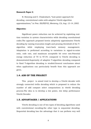8 
Research Paper 3: R. Henning and C. Chakrabarti, “Low-power approach for decoding convolutional codes with adaptive Viterbi algorithm approximations,” in Proc. ISLPED’02, Monterey, CA, Aug. 12–14, 2002. Objective: Significant power reduction can be achieved by exploiting real- time variation in system characteristics while decoding convolutional codes.The approach proposed herein adaptively approximates Viterbi decoding by varying truncation length and pruning threshold of the T- algorithm while employing trace-back memory management. Adaptation is performed according to variations in signal-to-noise ratio, code rate, and maximum acceptable bit error rate.Potential energy reduction of 70 to 97.5% compared to Viterbi decoding is demonstrated.Superiority of adaptive T-algorithm decoding compared to fixed T-algorithm decoding is studied.General conclusions about when applications can particularly benefit from this approach are given. 1.4. AIM OF THE PROJECT This project is aimed tried to develop a Viterbi decoder with strongly connected trellis decoding which is proposed to reduce the number of add compare select computations in viterbi decoding process.The idea is to develop a low power, low delay performance Viterbi Decoder. 1.5. ADVANTAGES / APPLICATIONS 
Viterbi decoding is one of two types of decoding algorithms used with convolutional encoding-the other type is sequential decoding. Sequential decoding has the advantage that it can perform very well  