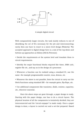 81 
A simple digital circuit With comparatively larger circuits, the task mostly reduces to one of identifying the set of ICs necessary for the job and interconnecting; rarely does one have to resort to a micro level design [Wakerly]. The accepted approach to digital design here is a mix of the top-down and bottom-up approaches as follows [Hill & Peterson]: • Decide the requirements at the system level and translate them to circuit requirements. • Identify the major functional blocks required like timer, DMA unit, register file etc., and say as in the design of a processor. • Whenever a function can be realized using a standard IC, use the same –for example programmable counter, mux, demux, etc. • Whenever the above is not possible, form the circuit to carry out the block functions using standard SSI – for example gates, flip-flops, etc. • Use additional components like transistor, diode, resistor, capacitor, etc., wherever essential. 
Once the above steps are gone through, a paper design is ready. Starting with the paper design, one has to do a circuit layout. The physical location of all the components is tentatively decided; they are interconnected and the „circuit-onpaper‟ is made ready. Once a paper design is done, a layout is carried out and a net-list prepared. Based  