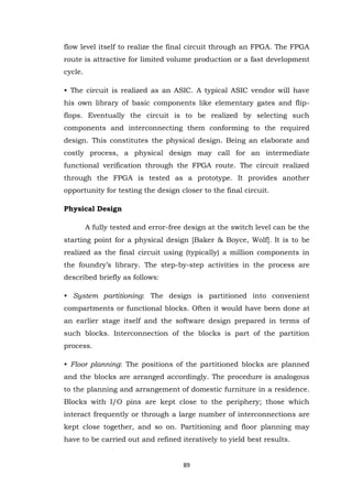 89 
flow level itself to realize the final circuit through an FPGA. The FPGA route is attractive for limited volume production or a fast development cycle. • The circuit is realized as an ASIC. A typical ASIC vendor will have his own library of basic components like elementary gates and flip- flops. Eventually the circuit is to be realized by selecting such components and interconnecting them conforming to the required design. This constitutes the physical design. Being an elaborate and costly process, a physical design may call for an intermediate functional verification through the FPGA route. The circuit realized through the FPGA is tested as a prototype. It provides another opportunity for testing the design closer to the final circuit. Physical Design A fully tested and error-free design at the switch level can be the starting point for a physical design [Baker & Boyce, Wolf]. It is to be realized as the final circuit using (typically) a million components in the foundry‟s library. The step-by-step activities in the process are described briefly as follows: • System partitioning: The design is partitioned into convenient compartments or functional blocks. Often it would have been done at an earlier stage itself and the software design prepared in terms of such blocks. Interconnection of the blocks is part of the partition process. • Floor planning: The positions of the partitioned blocks are planned and the blocks are arranged accordingly. The procedure is analogous to the planning and arrangement of domestic furniture in a residence. Blocks with I/O pins are kept close to the periphery; those which interact frequently or through a large number of interconnections are kept close together, and so on. Partitioning and floor planning may have to be carried out and refined iteratively to yield best results.  