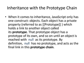 Inheritance with the Prototype Chain
• When it comes to inheritance, JavaScript only has
one construct: objects. Each object has a private
property (referred to as [[Prototype]] ) which
holds a link to another object called
its prototype. That prototype object has a
prototype of its own, and so on until an object is
reached with null as its prototype. By
definition, null has no prototype, and acts as the
final link in this prototype chain.
 