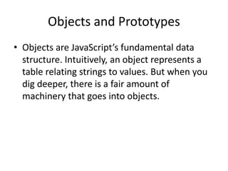 Objects and Prototypes
• Objects are JavaScript’s fundamental data
structure. Intuitively, an object represents a
table relating strings to values. But when you
dig deeper, there is a fair amount of
machinery that goes into objects.
 