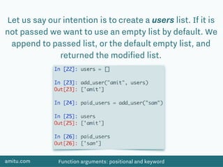 amitu.com Function arguments: positional and keyword
Let us say our intention is to create a users list. If it is
not passed we want to use an empty list by default. We
append to passed list, or the default empty list, and
returned the modiﬁed list.
 