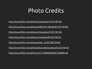 http://www.flickr.com/photos/vicpowles/7229138156/
http://www.flickr.com/photos/49875617@N06/8770578796/
http://www.flickr.com/photos/vicpowles/7229138156/
http://www.flickr.com/photos/scalamax/8764370935/
http://www.flickr.com/photos/jody_art/8758073909/
http://www.flickr.com/photos/liza-photography/6272074016/
http://www.flickr.com/photos/51710089@N08/8758089618/
Photo Credits
 
