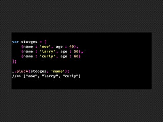 var stooges = [ 
{name : 'moe', age : 40},  
{name : 'larry', age : 50},  
{name : 'curly', age : 60} 
]; 
!
_.pluck(stooges, 'name');
//=> ["moe", "larry", "curly"]
 