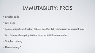 IMMUTABILITY: PROS
• Simpler code
• Less bugs
• Atomic object construction (object is either fully initialised, or doesn’t exist)
• Less temporal coupling (when order of initialisation matters)
• Simpler caching
• Thread safety*
 