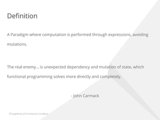 Definition
A Paradigm where computation is performed through expressions, avoiding
mutations.
The real enemy… is unexpected dependency and mutation of state, which
functional programming solves more directly and completely.
- John Carmack
 