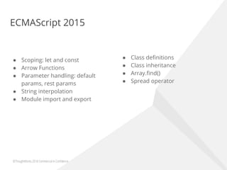 ECMAScript 2015
● Scoping: let and const
● Arrow Functions
● Parameter handling: default
params, rest params
● String interpolation
● Module import and export
● Class definitions
● Class inheritance
● Array.find()
● Spread operator
 