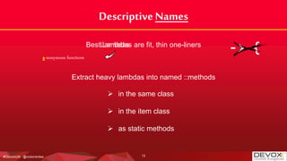 #DevoxxUK @victorrentea
Descriptive Names
Best Lambdas are fit, thin one-liners
Extract heavy lambdas into named ::methods
 in the same class
 in the item class
 as static methods
-> {a-nonymous functions
13
Lambdas
 