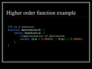 Higher order function example //f is a function function  derivative ( f )   { return  function ( x )   { //approximation of derivative return   ( f ( x  +   0.00001 )   –  f ( x ))   /   0.00001 ; } } 