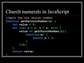 Church numerals in JavaScript //gets the nth church number function  getNaturalNumber ( n ) { var  value  =   0 ; for   ( var  i  =   0 ;  i  <  n ;  i ++) { value  +=  getChurchNumber ( i )( function ( x ) { return  x  +   1 ; } )( 0 ); } return  value ; } 