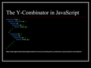 The Y-Combinator in JavaScript function  Y ( g ) { return   function ( x ) { return  g ( function ( y ) { return  x ( x )( y ); } ); }( function ( x ) { return  g ( function ( y ) { return  x ( x )( y ); } ); } ); } http://matt.might.net/articles/implementation-of-recursive-fixed-point-y-combinator-in-javascript-for-memoization/ 