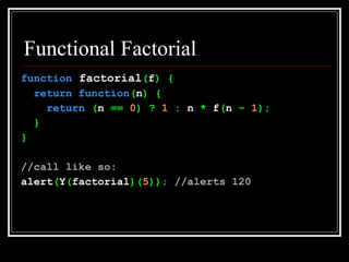 Functional Factorial function  factorial ( f ) { return   function ( n ) { return  ( n  ==  0 ) ?  1  :  n  *  f ( n  –  1 ); } } //call like so: alert ( Y ( factorial )( 5 ));  //alerts 120 