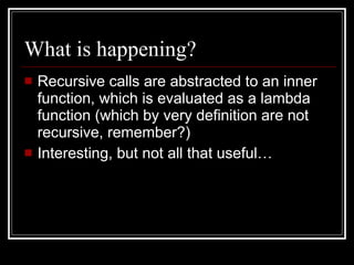 What is happening? Recursive calls are abstracted to an inner function, which is evaluated as a lambda function (which by very definition are not recursive, remember?) Interesting, but not all that useful… 