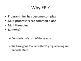Why FP ?
• Programming has become complex
• Multiprocessors are common place
• Multithreading
• But why?
– Domain is only part of the reason
– We have gone too far with OO programming and
mutable state
3
 