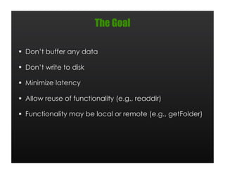 The Goal

  Don’t buffer any data

  Don’t write to disk

  Minimize latency

  Allow reuse of functionality (e.g., readdir)

  Functionality may be local or remote (e.g., getFolder)
 
