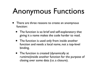 Anonymous Functions
•   There are three reasons to create an anomynous
    function:
    •   The function is so brief and self-explanatory that
        giving it a name makes the code harder to read.
    •   The function is used only from inside another
        function and needs a local name, not a top-level
        binding.
    •   The function is created (dynamically at
        runtime)inside another function for the purpose of
        closing over some data (i.e. a closure).
 