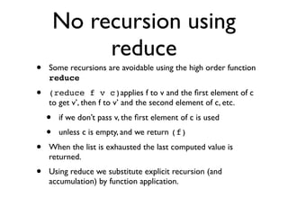 No recursion using
             reduce
•   Some recursions are avoidable using the high order function
    reduce
•   (reduce f v c)applies f to v and the ﬁrst element of c
    to get v’, then f to v’ and the second element of c, etc.
    •   if we don’t pass v, the ﬁrst element of c is used
    •   unless c is empty, and we return (f)
•   When the list is exhausted the last computed value is
    returned.
•   Using reduce we substitute explicit recursion (and
    accumulation) by function application.
 