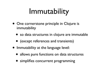 Immutability
• One cornerstone principle in Clojure is
  immutability
  • so data structures in clojure are immutable
  • (except references and transients)
• Immutability at the language level:
  • allows pure functions on data structures
  • simpliﬁes concurrent programming
 