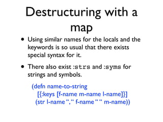 Destructuring with a
        map
• Using similar names for the locals and the
  keywords is so usual that there exists
  special syntax for it.

• There also exist :strs and :syms for
  strings and symbols.
    (defn name-to-string
      [{:keys [f-name m-name l-name]}]
     (str l-name “, “ f-name “ “ m-name))
 
