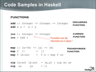 Code Samples in Haskell a dd   :: I n teger -> Integer -> Integer add  x y   =  x + y functions inc  :: Integer -> Integer inc   = add 1  map   :: (a->b) -> [a] -> [b] map  f  []       =  [] map  f (x:xs)    =  f x : map f xs zip  (x:xs) (y:ys)  = (x,y) : zip xs ys zip   xs     ys     = []  Uncurried function F unction can be returned as a value  ! Higher-order function curried function 