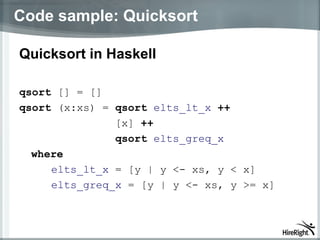 Code sample: Quicksort Quicksort in Haskell  qsort  [] = [] qsort  (x:xs) =  qsort   elts_lt_x   ++ [x]  ++ qsort   elts_greq_x   where elts_lt_x  = [y | y <- xs, y < x] elts_greq_x  = [y | y <- xs, y >= x]  
