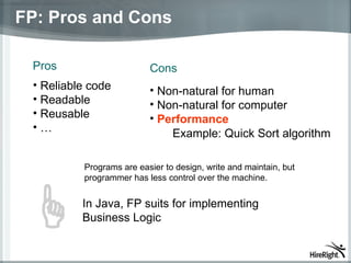 FP: Pros and Cons Pros Reliable code Readable Reusable … Non-natural for human Non-natural for computer Performance Cons Example: Quick Sort algorithm In Java, FP suits for implementing Business Logic Programs are easier to design, write and maintain, but programmer  has  less control over the machine. 