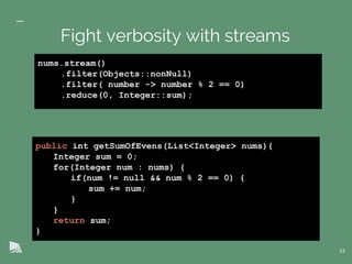 public int getSumOfEvens(List<Integer> nums){
Integer sum = 0;
for(Integer num : nums) {
if(num != null && num % 2 == 0) {
sum += num;
}
}
return sum;
}
14
Fight verbosity with streams
nums.stream()
.filter(Objects::nonNull)
.filter( number -> number % 2 == 0)
.reduce(0, Integer::sum);
 