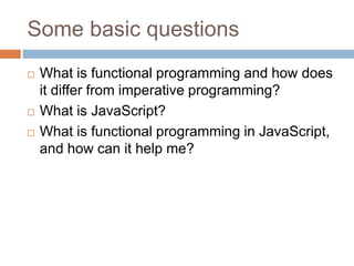 Some basic questions
 What is functional programming and how does
it differ from imperative programming?
 What is JavaScript?
 What is functional programming in JavaScript,
and how can it help me?
 