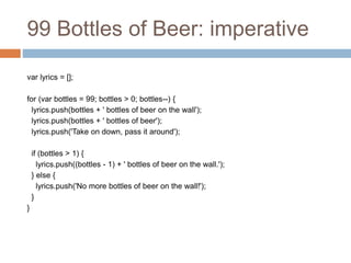 99 Bottles of Beer: imperative
var lyrics = [];
for (var bottles = 99; bottles > 0; bottles--) {
lyrics.push(bottles + ' bottles of beer on the wall');
lyrics.push(bottles + ' bottles of beer');
lyrics.push('Take on down, pass it around');
if (bottles > 1) {
lyrics.push((bottles - 1) + ' bottles of beer on the wall.');
} else {
lyrics.push('No more bottles of beer on the wall!');
}
}
 