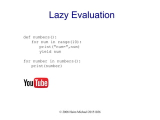 © 2008 Haim Michael 20151026
Lazy Evaluation
def numbers():
for num in range(10):
print("num=",num)
yield num
for number in numbers():
print(number)
 