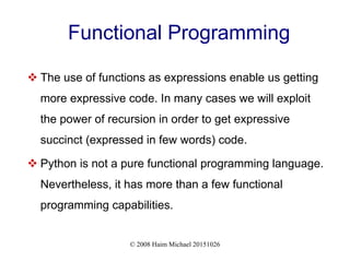 © 2008 Haim Michael 20151026
Functional Programming
 The use of functions as expressions enable us getting
more expressive code. In many cases we will exploit
the power of recursion in order to get expressive
succinct (expressed in few words) code.
 Python is not a pure functional programming language.
Nevertheless, it has more than a few functional
programming capabilities.
 