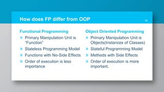 How does FP differ from OOP 16
Functional Programming
» Primary Manipulation Unit is
“Function”
» Stateless Programming Model
» Functions with No-Side Effects
» Order of execution is less
importance
Object Oriented Programming
» Primary Manipulation Unit is
Objects(Instances of Classes)
» Stateful Programming Model
» Methods with Side Effects
» Order of execution is more
important.
 
