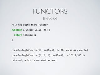 FUNCTORS
//	
  A	
  not-­‐quite-­‐there	
  Functor	
  
function	
  aFunctor(value,	
  fn)	
  {	
  
	
  	
  return	
  fn(value);	
  
}	
  
console.log(aFunctor(10,	
  addOne));	
  //	
  11,	
  works	
  as	
  expected	
  
console.log(aFunctor([1,	
  2,	
  3],	
  addOne));	
  	
  //	
  '1,2,31'	
  is	
  
returned,	
  which	
  is	
  not	
  what	
  we	
  want	
  
JavaScript
 