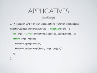 APPLICATIVES
//	
  A	
  cleaner	
  API	
  for	
  our	
  applicative	
  functor	
  operations	
  
functor.applyFunctorUncurried	
  =	
  function(func)	
  {	
  
	
  	
  var	
  args	
  =	
  Array.prototype.slice.call(arguments,	
  1);	
  
	
  	
  return	
  args.reduce(	
  
	
  	
  	
  	
  functor.applyFunctor,	
  
	
  	
  	
  	
  functor.unit(curry(func,	
  args.length))	
  
	
  	
  );	
  
};	
  
JavaScript
 