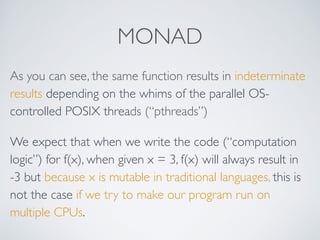 MONAD
As you can see, the same function results in indeterminate
results depending on the whims of the parallel OS-
controlled POSIX threads (“pthreads”)
We expect that when we write the code (“computation
logic”) for f(x), when given x = 3, f(x) will always result in
-3 but because x is mutable in traditional languages, this is
not the case if we try to make our program run on
multiple CPUs.
 