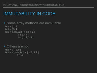 FUNCTIONAL PROGRAMMING WITH IMMUTABLE.JS
IMMUTABILITY IN CODE
▸Some array methods are immutable
let a = [ 1, 2 ]
let b = [ 3, 4 ]
let c = a.concat(b) // a: [ 1, 2 ]
// b: [ 3, 4 ]
// c: [ 1, 2, 3, 4 ]
▸Others are not
let a = [ 1, 2, 5 ]
let b = a.push(8) // a: [ 1, 2, 5, 8 ]
// b: 4
 